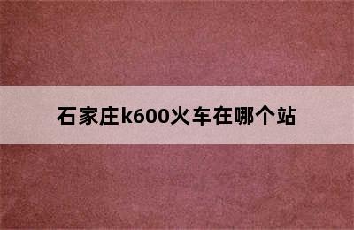 石家庄k600火车在哪个站