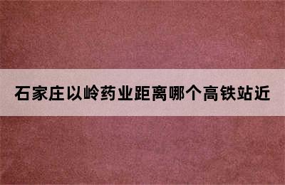 石家庄以岭药业距离哪个高铁站近