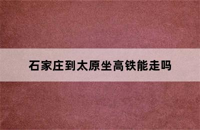 石家庄到太原坐高铁能走吗