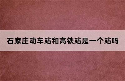 石家庄动车站和高铁站是一个站吗