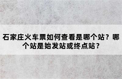 石家庄火车票如何查看是哪个站？哪个站是始发站或终点站？