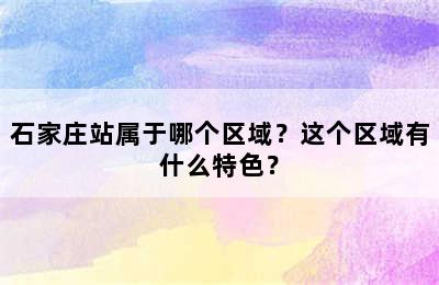 石家庄站属于哪个区域？这个区域有什么特色？