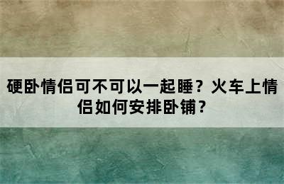 硬卧情侣可不可以一起睡？火车上情侣如何安排卧铺？