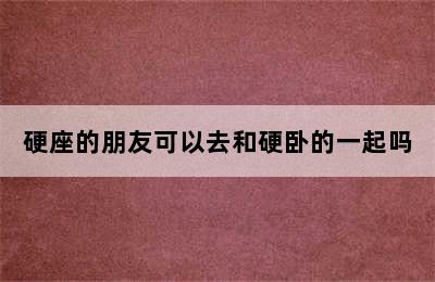 硬座的朋友可以去和硬卧的一起吗