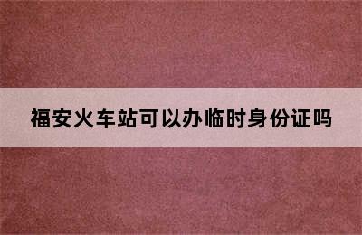 福安火车站可以办临时身份证吗