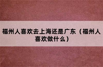 福州人喜欢去上海还是广东（福州人喜欢做什么）