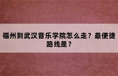 福州到武汉音乐学院怎么走？最便捷路线是？