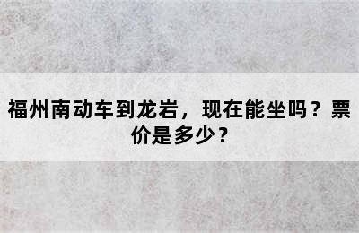 福州南动车到龙岩，现在能坐吗？票价是多少？