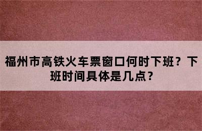 福州市高铁火车票窗口何时下班？下班时间具体是几点？