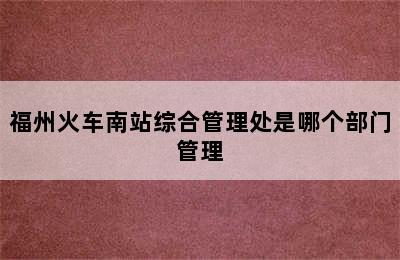 福州火车南站综合管理处是哪个部门管理