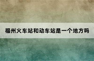 福州火车站和动车站是一个地方吗