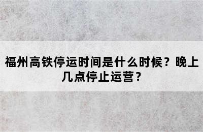 福州高铁停运时间是什么时候？晚上几点停止运营？