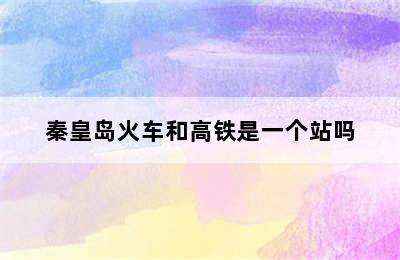 秦皇岛火车和高铁是一个站吗