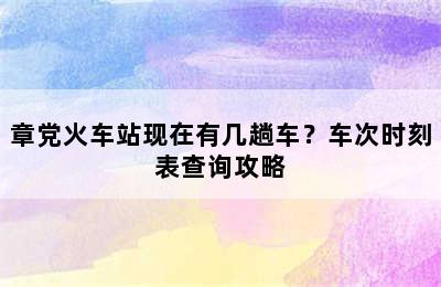 章党火车站现在有几趟车？车次时刻表查询攻略