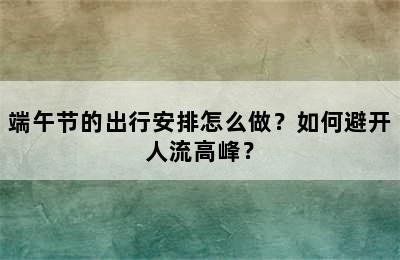 端午节的出行安排怎么做？如何避开人流高峰？