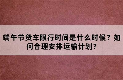 端午节货车限行时间是什么时候？如何合理安排运输计划？