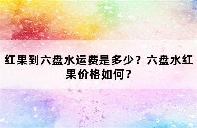 红果到六盘水运费是多少？六盘水红果价格如何？