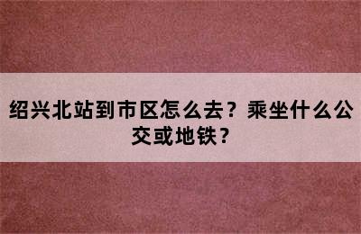 绍兴北站到市区怎么去？乘坐什么公交或地铁？