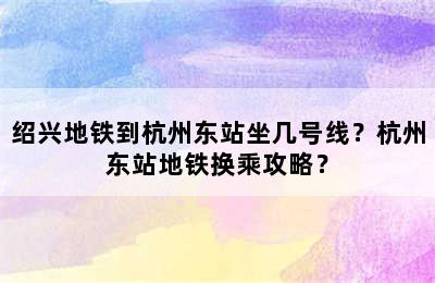 绍兴地铁到杭州东站坐几号线？杭州东站地铁换乘攻略？