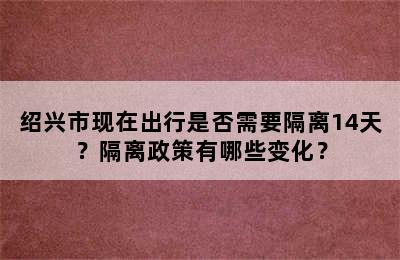 绍兴市现在出行是否需要隔离14天？隔离政策有哪些变化？