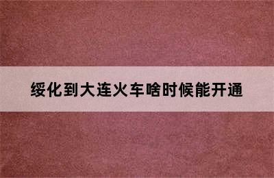 绥化到大连火车啥时候能开通