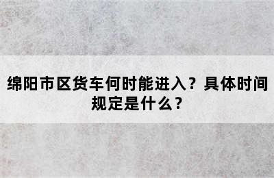 绵阳市区货车何时能进入？具体时间规定是什么？