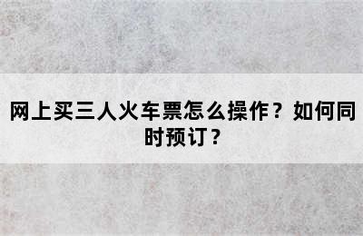 网上买三人火车票怎么操作？如何同时预订？