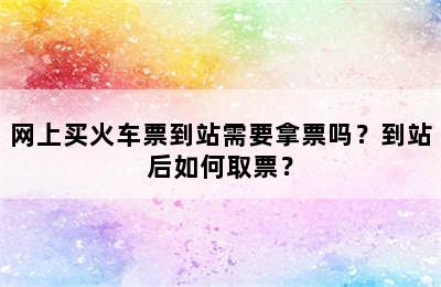 网上买火车票到站需要拿票吗？到站后如何取票？