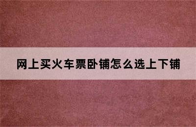 网上买火车票卧铺怎么选上下铺