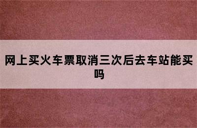 网上买火车票取消三次后去车站能买吗