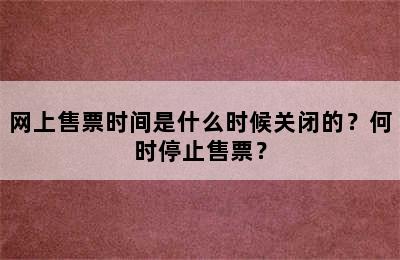 网上售票时间是什么时候关闭的？何时停止售票？