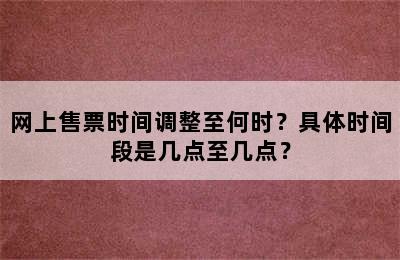 网上售票时间调整至何时？具体时间段是几点至几点？