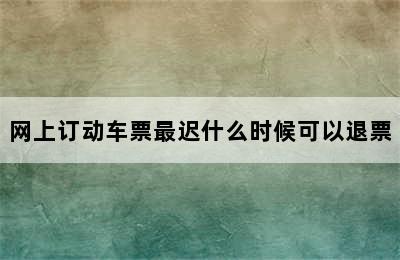 网上订动车票最迟什么时候可以退票