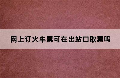 网上订火车票可在出站口取票吗