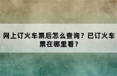 网上订火车票后怎么查询？已订火车票在哪里看？