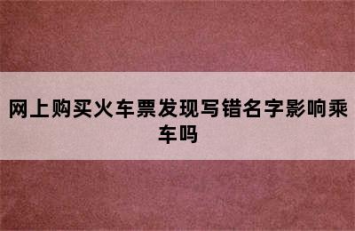 网上购买火车票发现写错名字影响乘车吗