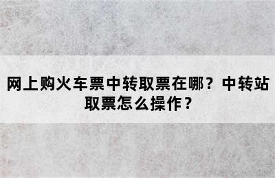 网上购火车票中转取票在哪？中转站取票怎么操作？