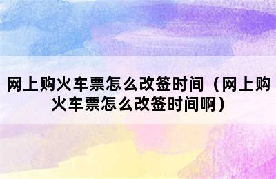 网上购火车票怎么改签时间（网上购火车票怎么改签时间啊）