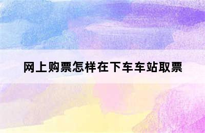 网上购票怎样在下车车站取票