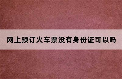 网上预订火车票没有身份证可以吗