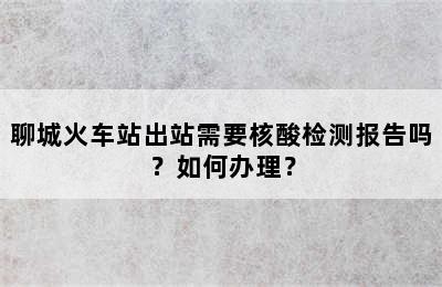 聊城火车站出站需要核酸检测报告吗？如何办理？