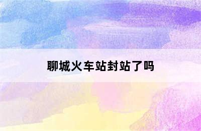 聊城火车站封站了吗