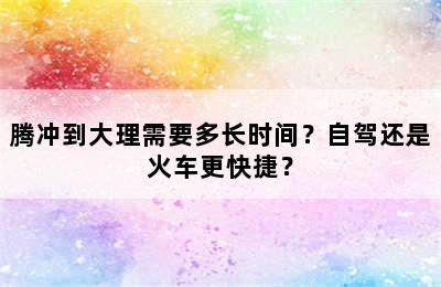 腾冲到大理需要多长时间？自驾还是火车更快捷？