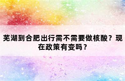 芜湖到合肥出行需不需要做核酸？现在政策有变吗？