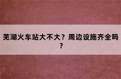 芜湖火车站大不大？周边设施齐全吗？