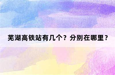 芜湖高铁站有几个？分别在哪里？