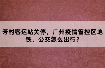 芳村客运站关停，广州疫情管控区地铁、公交怎么出行？