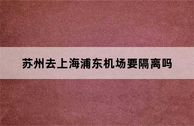 苏州去上海浦东机场要隔离吗