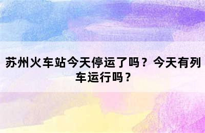 苏州火车站今天停运了吗？今天有列车运行吗？