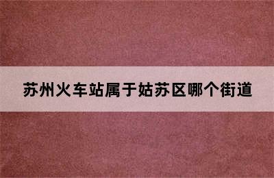 苏州火车站属于姑苏区哪个街道